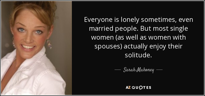 Everyone is lonely sometimes, even married people. But most single women (as well as women with spouses) actually enjoy their solitude. - Sarah Mahoney