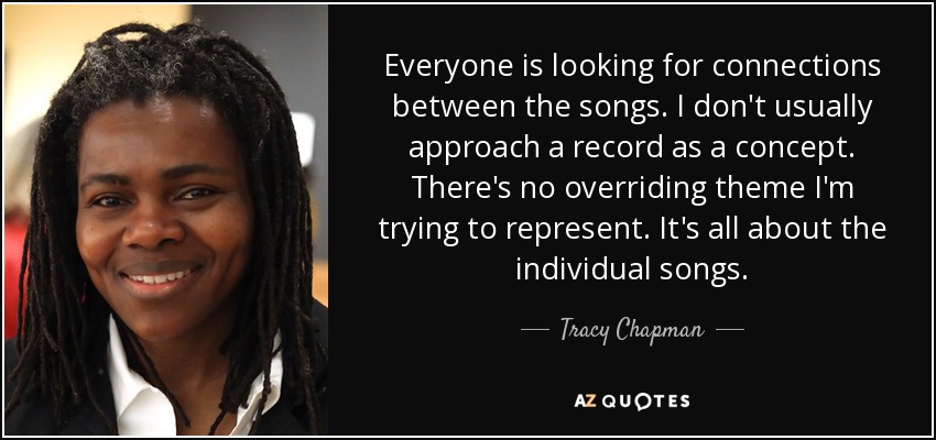 Everyone is looking for connections between the songs. I don't usually approach a record as a concept. There's no overriding theme I'm trying to represent. It's all about the individual songs. - Tracy Chapman