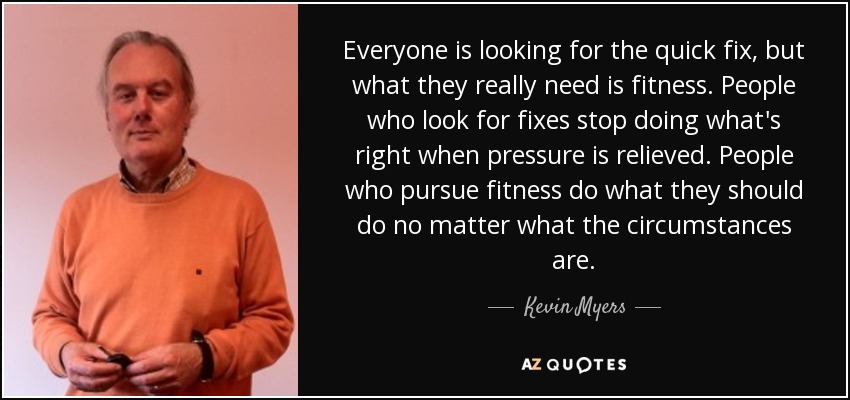 Everyone is looking for the quick fix, but what they really need is fitness. People who look for fixes stop doing what's right when pressure is relieved. People who pursue fitness do what they should do no matter what the circumstances are. - Kevin Myers