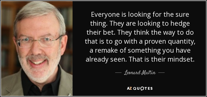 Everyone is looking for the sure thing. They are looking to hedge their bet. They think the way to do that is to go with a proven quantity, a remake of something you have already seen. That is their mindset. - Leonard Maltin