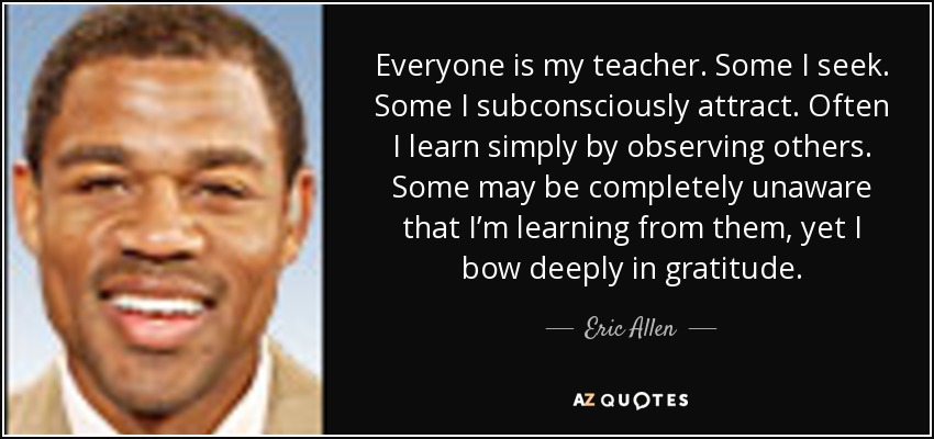 Everyone is my teacher. Some I seek. Some I subconsciously attract. Often I learn simply by observing others. Some may be completely unaware that I’m learning from them, yet I bow deeply in gratitude. - Eric Allen