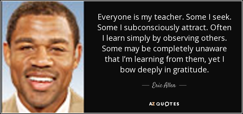 Everyone is my teacher. Some I seek. Some I subconsciously attract. Often I learn simply by observing others. Some may be completely unaware that I’m learning from them, yet I bow deeply in gratitude. - Eric Allen