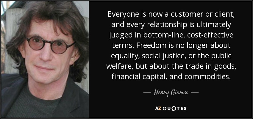 Everyone is now a customer or client, and every relationship is ultimately judged in bottom-line, cost-effective terms. Freedom is no longer about equality, social justice, or the public welfare, but about the trade in goods, financial capital, and commodities. - Henry Giroux