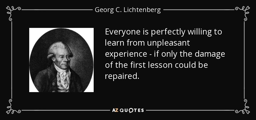 Everyone is perfectly willing to learn from unpleasant experience - if only the damage of the first lesson could be repaired. - Georg C. Lichtenberg