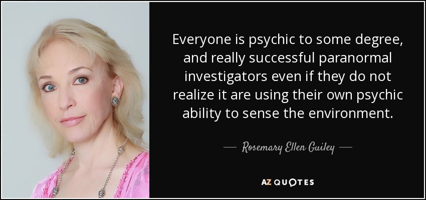 Everyone is psychic to some degree, and really successful paranormal investigators even if they do not realize it are using their own psychic ability to sense the environment. - Rosemary Ellen Guiley