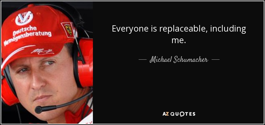 Everyone is replaceable, including me. - Michael Schumacher
