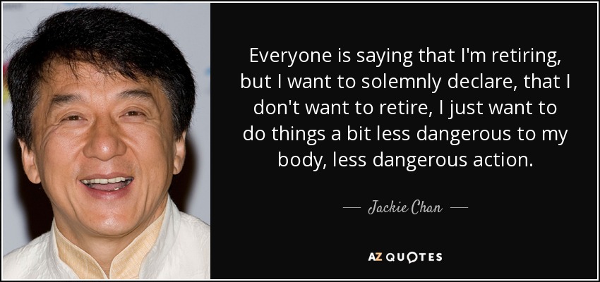 Everyone is saying that I'm retiring, but I want to solemnly declare, that I don't want to retire, I just want to do things a bit less dangerous to my body, less dangerous action. - Jackie Chan