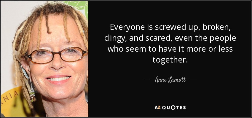 Everyone is screwed up, broken, clingy, and scared, even the people who seem to have it more or less together. - Anne Lamott