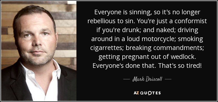 Everyone is sinning, so it's no longer rebellious to sin. You're just a conformist if you're drunk; and naked; driving around in a loud motorcycle; smoking cigarrettes; breaking commandments; getting pregnant out of wedlock. Everyone's done that. That's so tired! - Mark Driscoll