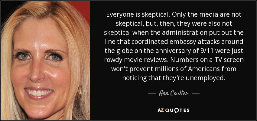 Everyone is skeptical. Only the media are not skeptical, but, then, they were also not skeptical when the administration put out the line that coordinated embassy attacks around the globe on the anniversary of 9/11 were just rowdy movie reviews. Numbers on a TV screen won't prevent millions of Americans from noticing that they're unemployed. - Ann Coulter