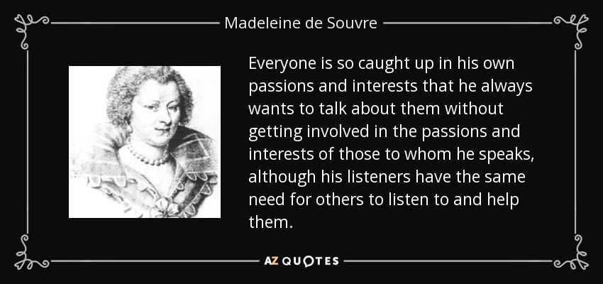 Everyone is so caught up in his own passions and interests that he always wants to talk about them without getting involved in the passions and interests of those to whom he speaks, although his listeners have the same need for others to listen to and help them. - Madeleine de Souvre, marquise de Sable