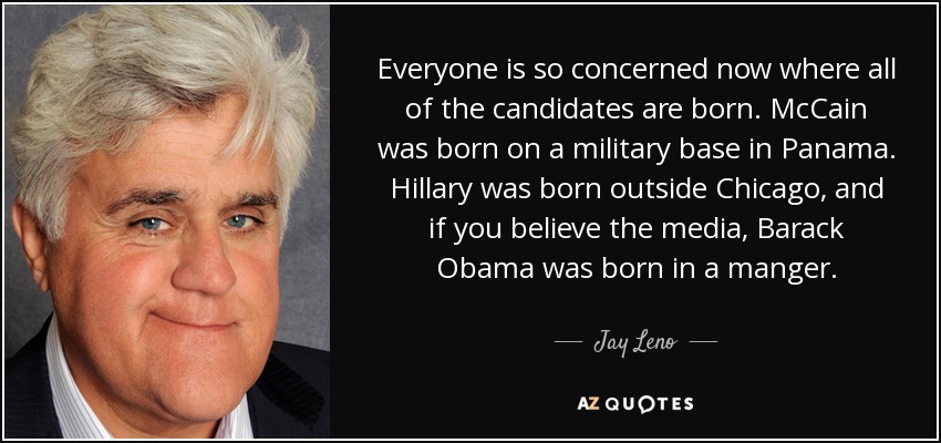 Everyone is so concerned now where all of the candidates are born. McCain was born on a military base in Panama. Hillary was born outside Chicago, and if you believe the media, Barack Obama was born in a manger. - Jay Leno