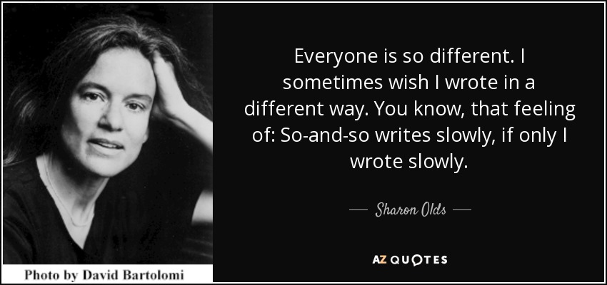 Everyone is so different. I sometimes wish I wrote in a different way. You know, that feeling of: So-and-so writes slowly, if only I wrote slowly. - Sharon Olds