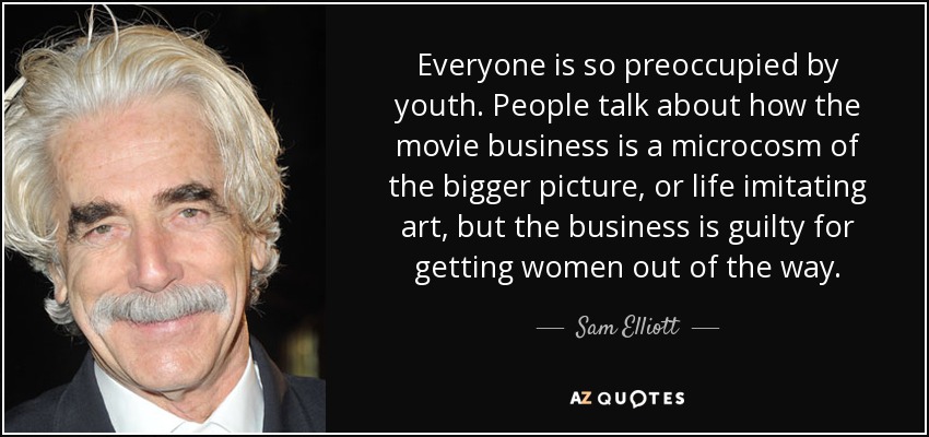 Everyone is so preoccupied by youth. People talk about how the movie business is a microcosm of the bigger picture, or life imitating art, but the business is guilty for getting women out of the way. - Sam Elliott