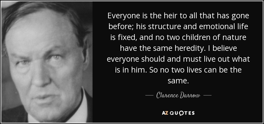 Everyone is the heir to all that has gone before; his structure and emotional life is fixed, and no two children of nature have the same heredity. I believe everyone should and must live out what is in him. So no two lives can be the same. - Clarence Darrow