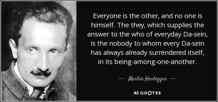 Everyone is the other, and no one is himself. The they, which supplies the answer to the who of everyday Da-sein, is the nobody to whom every Da-sein has always already surrendered itself, in its being-among-one-another. - Martin Heidegger