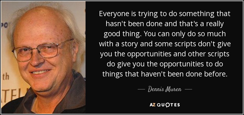 Everyone is trying to do something that hasn't been done and that's a really good thing. You can only do so much with a story and some scripts don't give you the opportunities and other scripts do give you the opportunities to do things that haven't been done before. - Dennis Muren