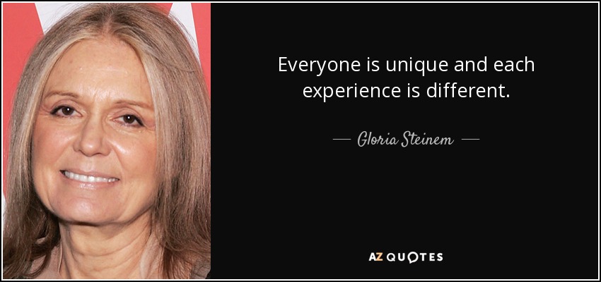 Everyone is unique and each experience is different. - Gloria Steinem