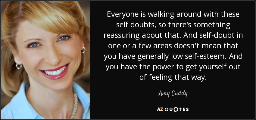 Everyone is walking around with these self doubts, so there's something reassuring about that. And self-doubt in one or a few areas doesn't mean that you have generally low self-esteem. And you have the power to get yourself out of feeling that way. - Amy Cuddy