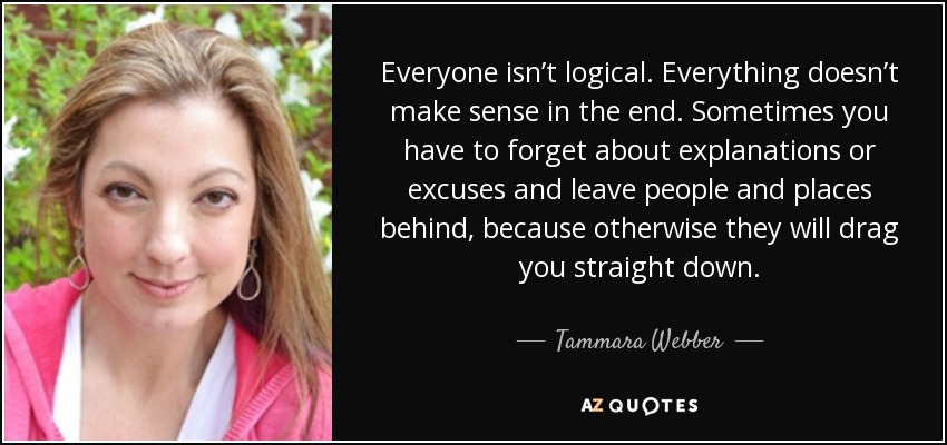 Everyone isn’t logical. Everything doesn’t make sense in the end. Sometimes you have to forget about explanations or excuses and leave people and places behind, because otherwise they will drag you straight down. - Tammara Webber