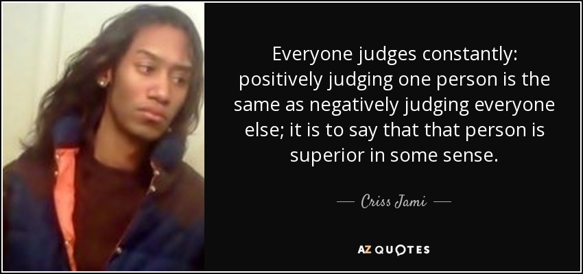 Everyone judges constantly: positively judging one person is the same as negatively judging everyone else; it is to say that that person is superior in some sense. - Criss Jami