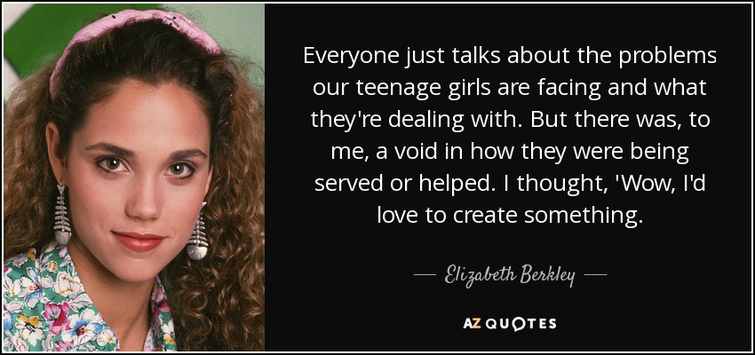 Everyone just talks about the problems our teenage girls are facing and what they're dealing with. But there was, to me, a void in how they were being served or helped. I thought, 'Wow, I'd love to create something. - Elizabeth Berkley