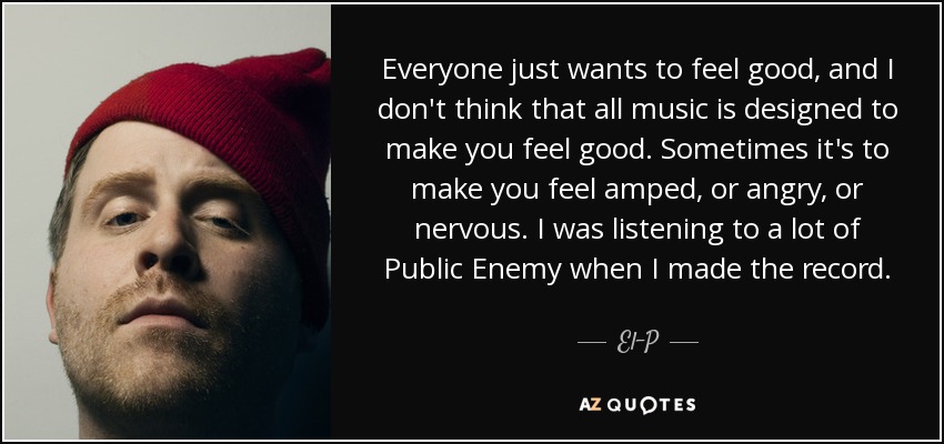 Everyone just wants to feel good, and I don't think that all music is designed to make you feel good. Sometimes it's to make you feel amped, or angry, or nervous. I was listening to a lot of Public Enemy when I made the record. - El-P