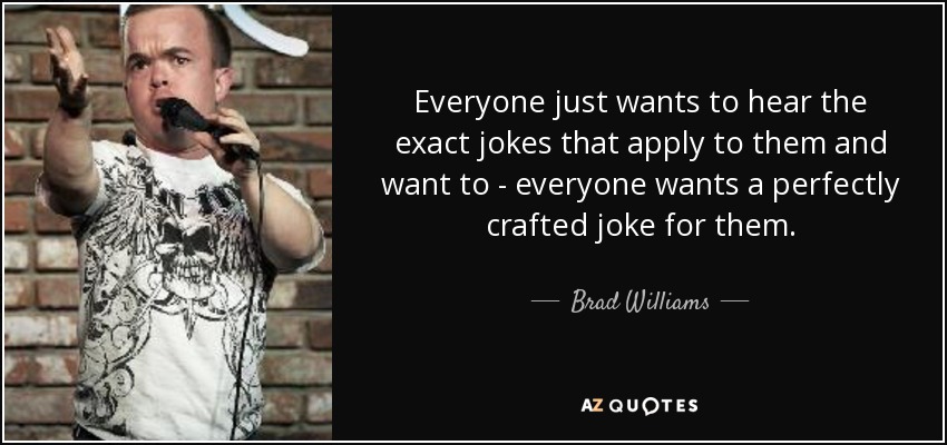 Everyone just wants to hear the exact jokes that apply to them and want to - everyone wants a perfectly crafted joke for them. - Brad Williams