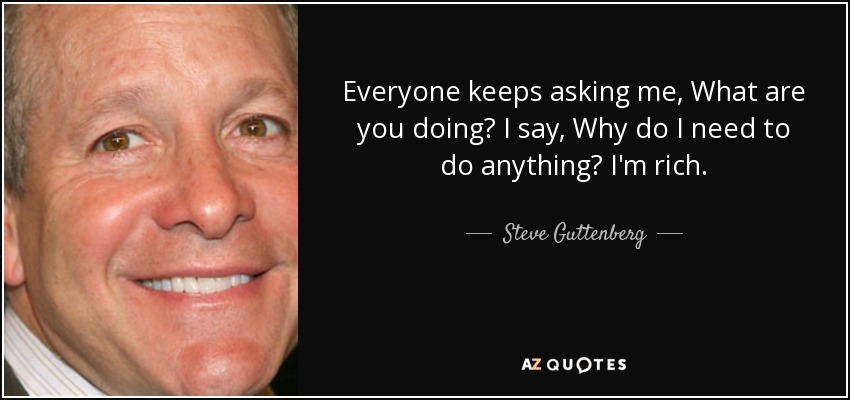 Everyone keeps asking me, What are you doing? I say, Why do I need to do anything? I'm rich. - Steve Guttenberg