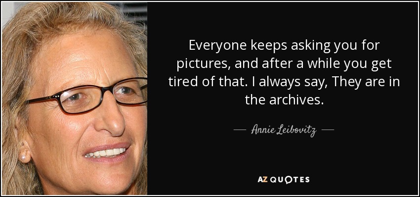 Everyone keeps asking you for pictures, and after a while you get tired of that. I always say, They are in the archives. - Annie Leibovitz
