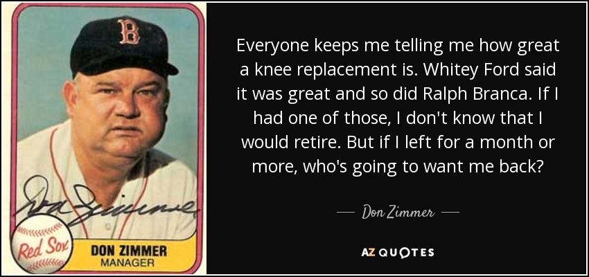 Everyone keeps me telling me how great a knee replacement is. Whitey Ford said it was great and so did Ralph Branca. If I had one of those, I don't know that I would retire. But if I left for a month or more, who's going to want me back? - Don Zimmer