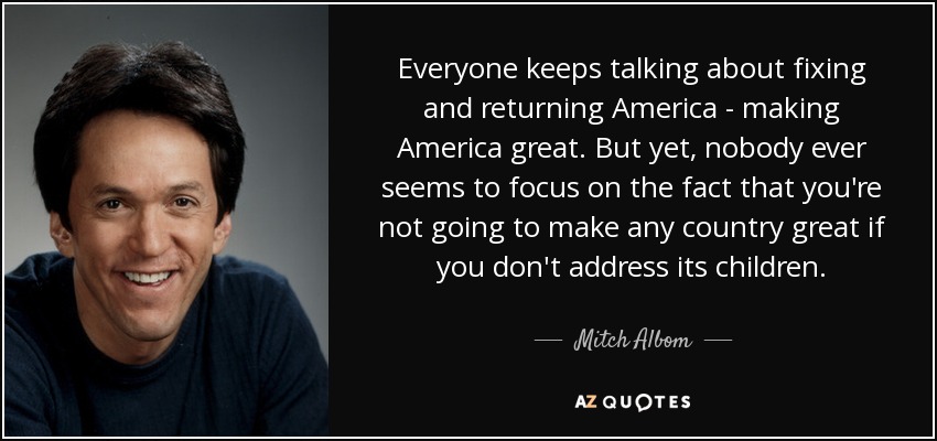 Everyone keeps talking about fixing and returning America - making America great. But yet, nobody ever seems to focus on the fact that you're not going to make any country great if you don't address its children. - Mitch Albom