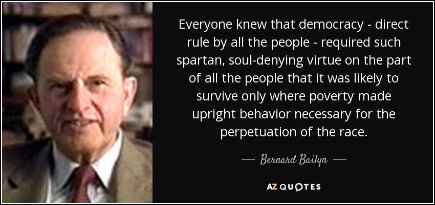 Everyone knew that democracy - direct rule by all the people - required such spartan, soul-denying virtue on the part of all the people that it was likely to survive only where poverty made upright behavior necessary for the perpetuation of the race. - Bernard Bailyn