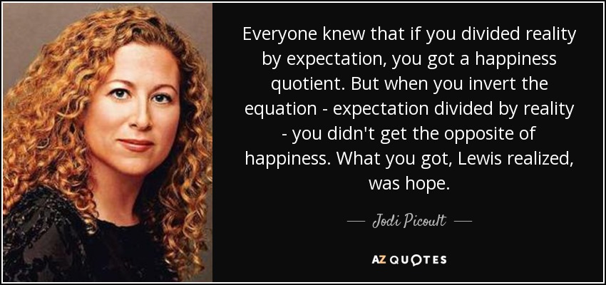 Everyone knew that if you divided reality by expectation, you got a happiness quotient. But when you invert the equation - expectation divided by reality - you didn't get the opposite of happiness. What you got, Lewis realized, was hope. - Jodi Picoult