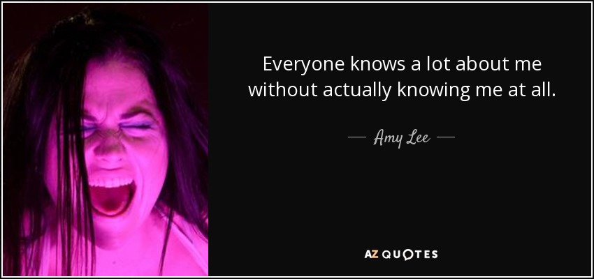 Everyone knows a lot about me without actually knowing me at all. - Amy Lee