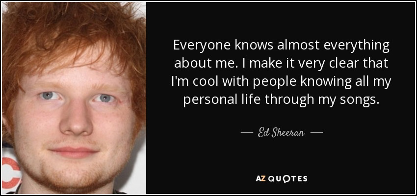 Everyone knows almost everything about me. I make it very clear that I'm cool with people knowing all my personal life through my songs. - Ed Sheeran