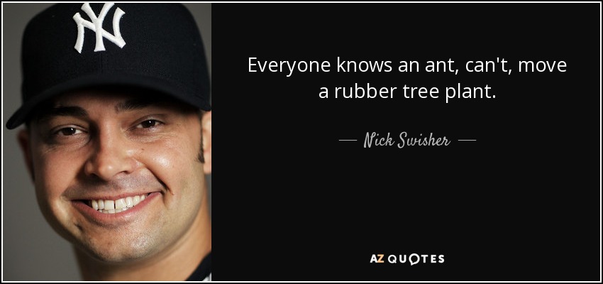 Everyone knows an ant, can't, move a rubber tree plant. - Nick Swisher