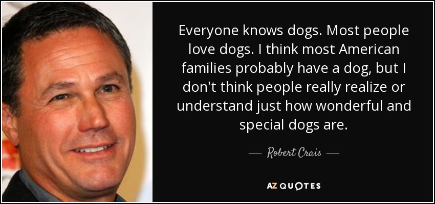 Everyone knows dogs. Most people love dogs. I think most American families probably have a dog, but I don't think people really realize or understand just how wonderful and special dogs are. - Robert Crais