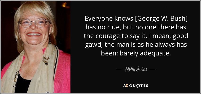 Everyone knows [George W. Bush] has no clue, but no one there has the courage to say it. I mean, good gawd, the man is as he always has been: barely adequate. - Molly Ivins