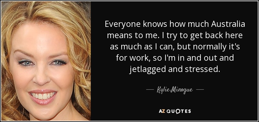 Everyone knows how much Australia means to me. I try to get back here as much as I can, but normally it's for work, so I'm in and out and jetlagged and stressed. - Kylie Minogue