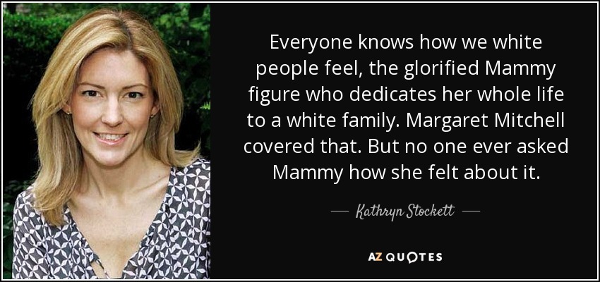 Everyone knows how we white people feel, the glorified Mammy figure who dedicates her whole life to a white family. Margaret Mitchell covered that. But no one ever asked Mammy how she felt about it. - Kathryn Stockett