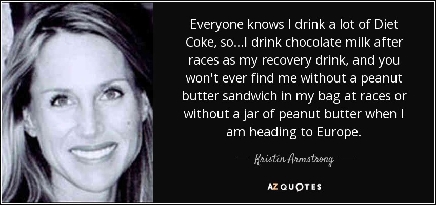 Everyone knows I drink a lot of Diet Coke, so...I drink chocolate milk after races as my recovery drink, and you won't ever find me without a peanut butter sandwich in my bag at races or without a jar of peanut butter when I am heading to Europe. - Kristin Armstrong