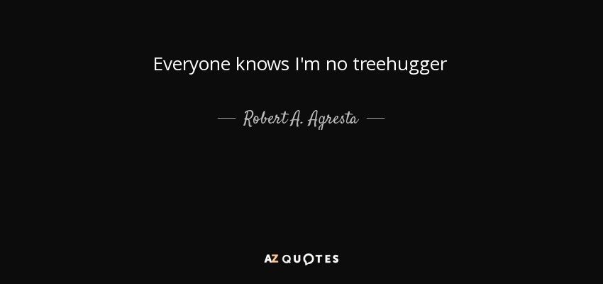 Everyone knows I'm no treehugger - Robert A. Agresta