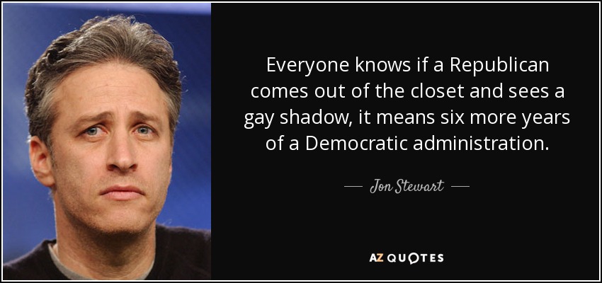 Everyone knows if a Republican comes out of the closet and sees a gay shadow, it means six more years of a Democratic administration. - Jon Stewart