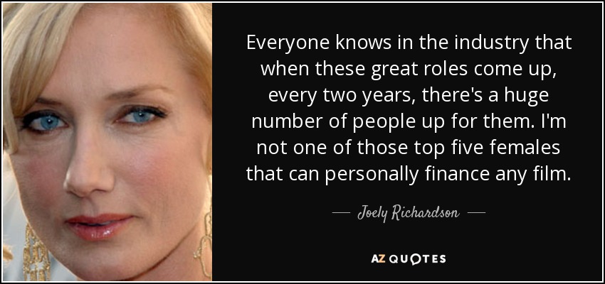 Everyone knows in the industry that when these great roles come up, every two years, there's a huge number of people up for them. I'm not one of those top five females that can personally finance any film. - Joely Richardson