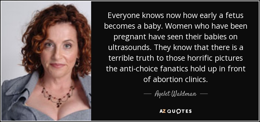 Everyone knows now how early a fetus becomes a baby. Women who have been pregnant have seen their babies on ultrasounds. They know that there is a terrible truth to those horrific pictures the anti-choice fanatics hold up in front of abortion clinics. - Ayelet Waldman