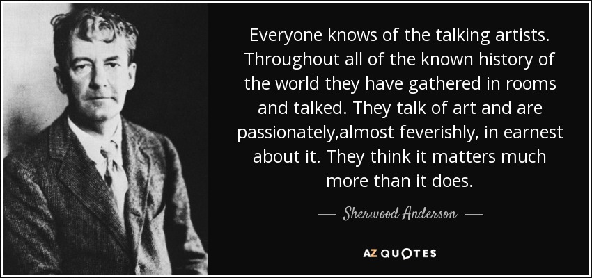 Everyone knows of the talking artists. Throughout all of the known history of the world they have gathered in rooms and talked. They talk of art and are passionately,almost feverishly, in earnest about it. They think it matters much more than it does. - Sherwood Anderson