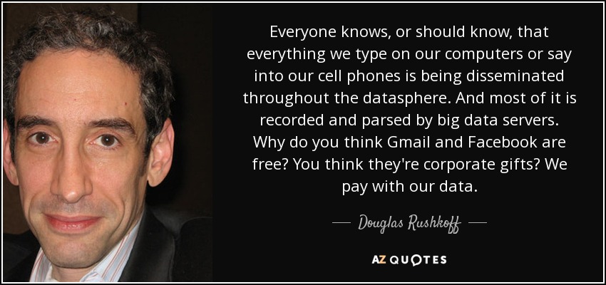 Everyone knows, or should know, that everything we type on our computers or say into our cell phones is being disseminated throughout the datasphere. And most of it is recorded and parsed by big data servers. Why do you think Gmail and Facebook are free? You think they're corporate gifts? We pay with our data. - Douglas Rushkoff