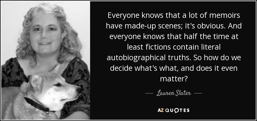 Everyone knows that a lot of memoirs have made-up scenes; it's obvious. And everyone knows that half the time at least fictions contain literal autobiographical truths. So how do we decide what's what, and does it even matter? - Lauren Slater