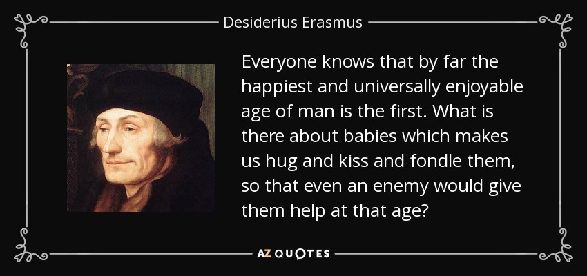 Everyone knows that by far the happiest and universally enjoyable age of man is the first. What is there about babies which makes us hug and kiss and fondle them, so that even an enemy would give them help at that age? - Desiderius Erasmus